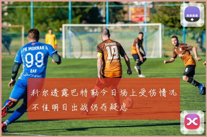 科尔透露巴特勒今日场上受伤情况不佳明日出战仍存疑虑