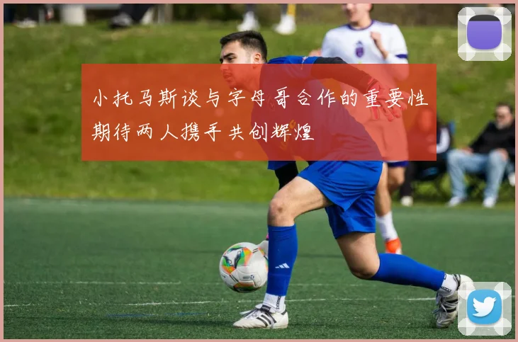 小托马斯谈与字母哥合作的重要性期待两人携手共创辉煌