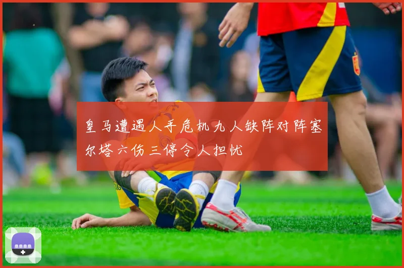 皇马遭遇人手危机九人缺阵对阵塞尔塔六伤三停令人担忧