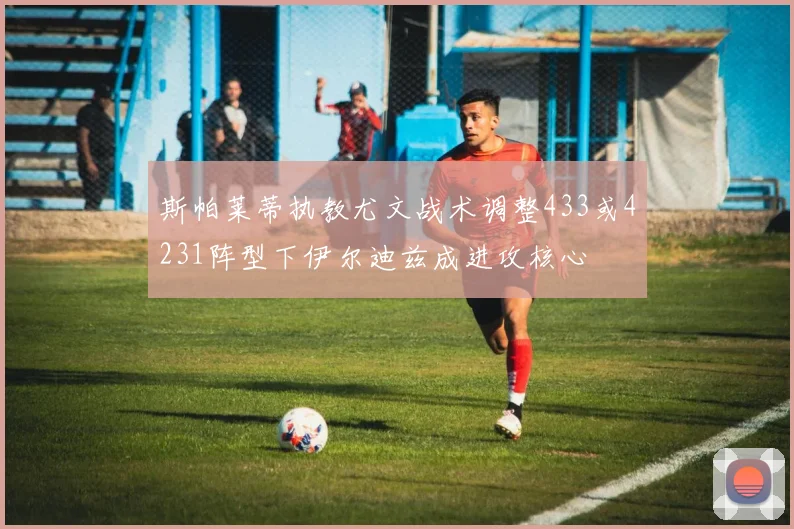 斯帕莱蒂执教尤文战术调整433或4231阵型下伊尔迪兹成进攻核心