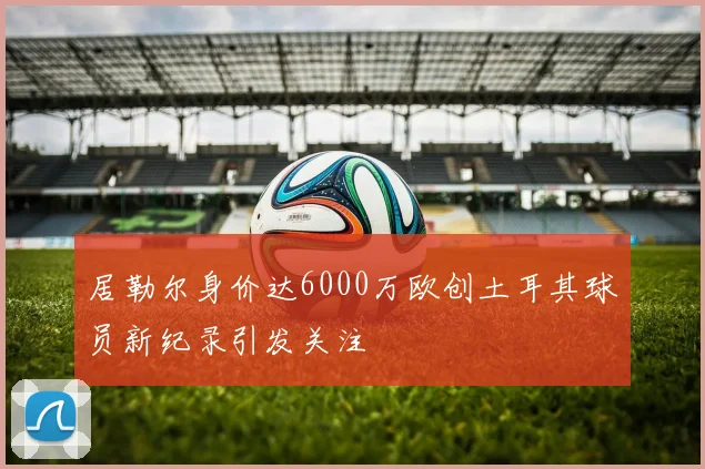 居勒尔身价达6000万欧创土耳其球员新纪录引发关注
