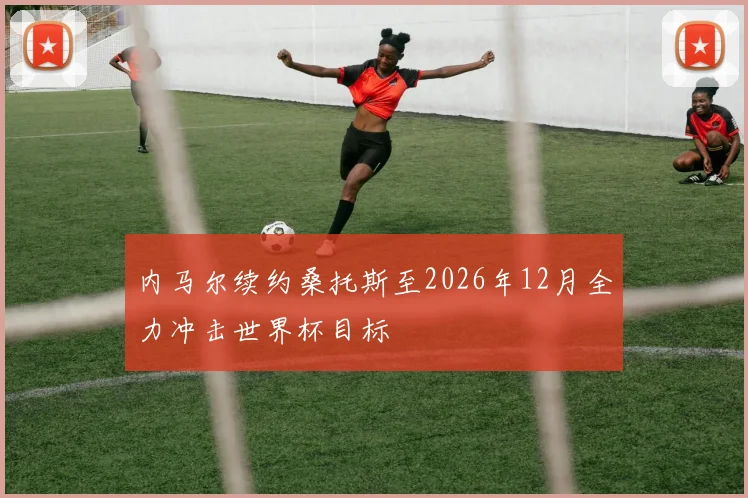 内马尔续约桑托斯至2026年12月全力冲击世界杯目标