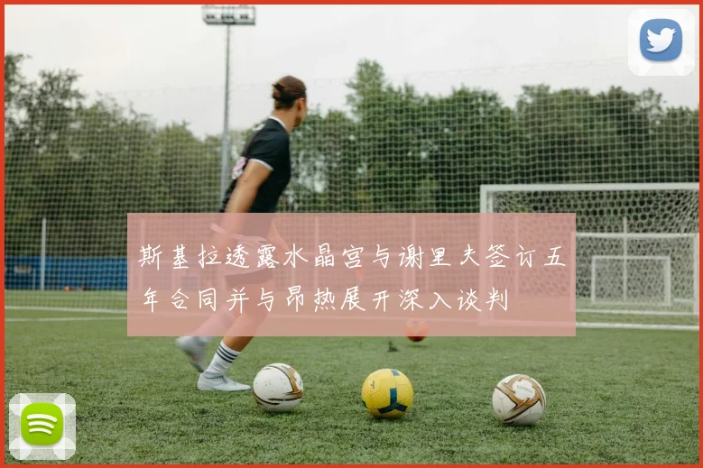 斯基拉透露水晶宫与谢里夫签订五年合同并与昂热展开深入谈判