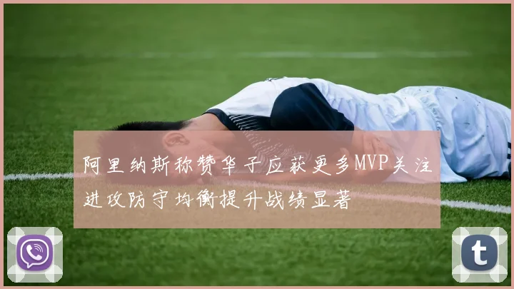 阿里纳斯称赞华子应获更多MVP关注进攻防守均衡提升战绩显著