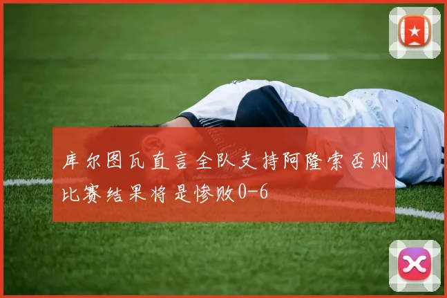 库尔图瓦直言全队支持阿隆索否则比赛结果将是惨败0-6