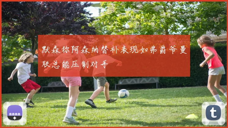 默森称阿森纳替补表现如弗爵爷曼联总能压制对手