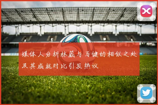 媒体人分析林葳与马健的相似之处及其成就对比引发热议