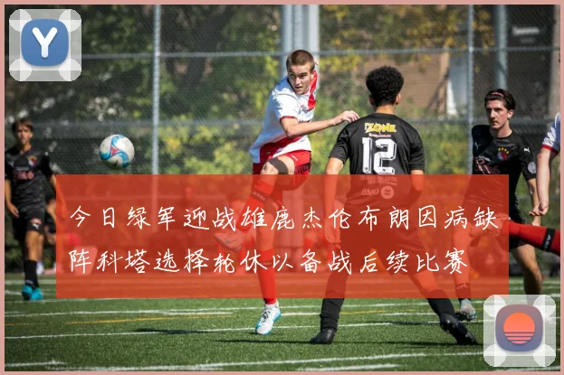 今日绿军迎战雄鹿杰伦布朗因病缺阵科塔选择轮休以备战后续比赛