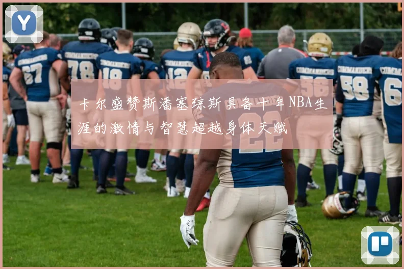 卡尔盛赞斯潘塞琼斯具备十年NBA生涯的激情与智慧超越身体天赋