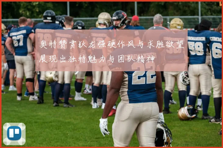 奥特赞赏狄龙强硬作风与求胜欲望展现出独特魅力与团队精神
