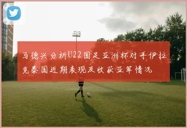 马德兴分析U22国足亚洲杯对手伊拉克泰国近期表现及收获亚军情况