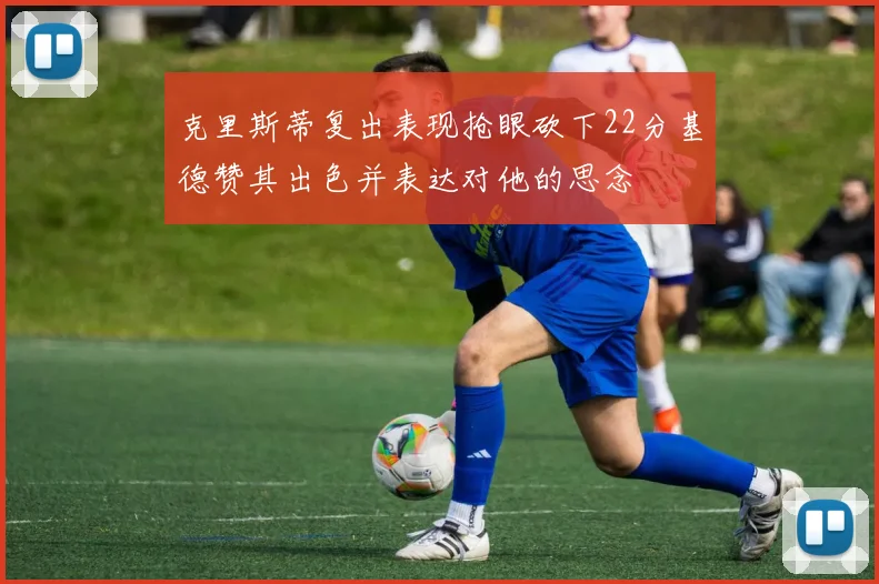 克里斯蒂复出表现抢眼砍下22分基德赞其出色并表达对他的思念