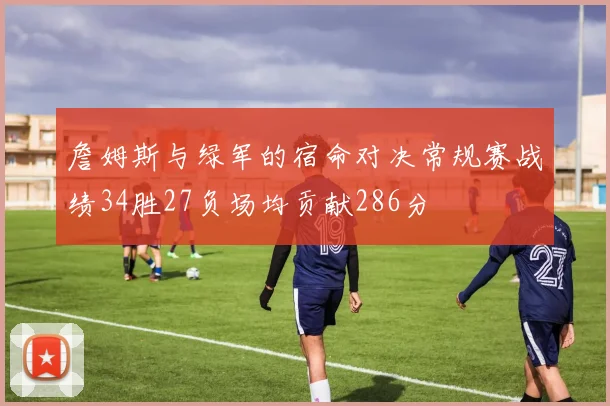 詹姆斯与绿军的宿命对决常规赛战绩34胜27负场均贡献286分