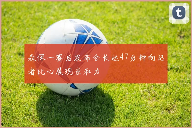 森保一赛后发布会长达47分钟向记者比心展现亲和力