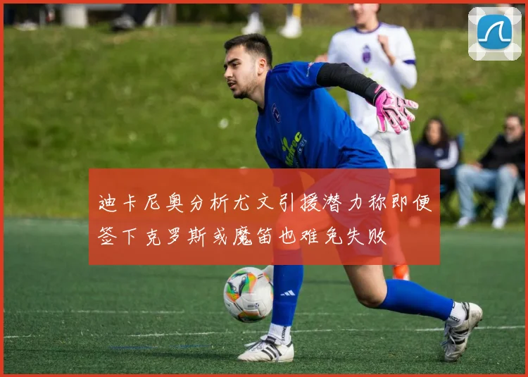 迪卡尼奥分析尤文引援潜力称即便签下克罗斯或魔笛也难免失败