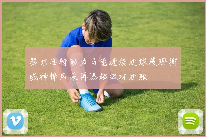 瑟尔洛特助力马竞连续进球展现挪威神锋风采再添超级杯进账