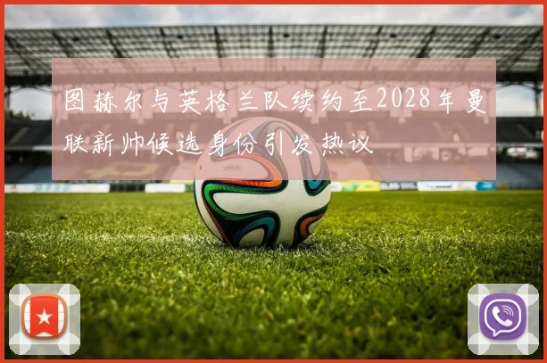 图赫尔与英格兰队续约至2028年曼联新帅候选身份引发热议