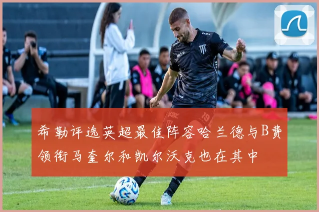 希勒评选英超最佳阵容哈兰德与B费领衔马奎尔和凯尔沃克也在其中