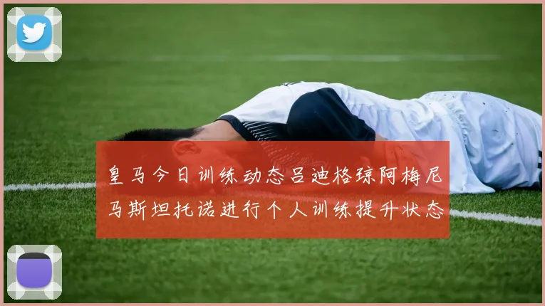皇马今日训练动态吕迪格琼阿梅尼马斯坦托诺进行个人训练提升状态
