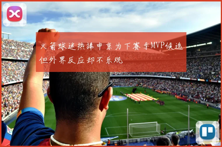 火箭球迷热捧申京为下赛季MVP候选但外界反应却不乐观