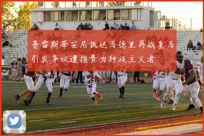 普雷斯蒂安尼抵达马德里再战皇马引发争议遭指责为种族主义者
