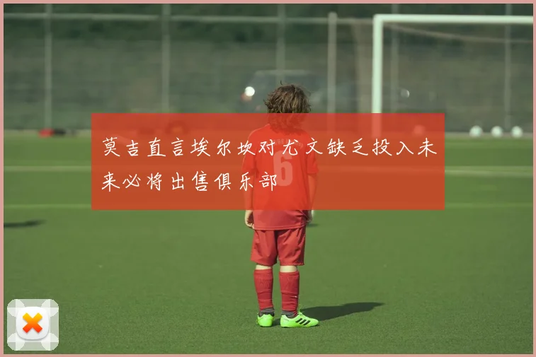 莫吉直言埃尔坎对尤文缺乏投入未来必将出售俱乐部