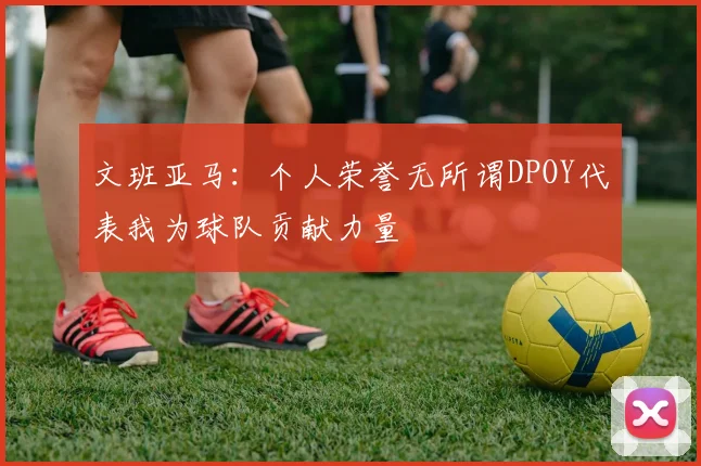 文班亚马：个人荣誉无所谓DPOY代表我为球队贡献力量