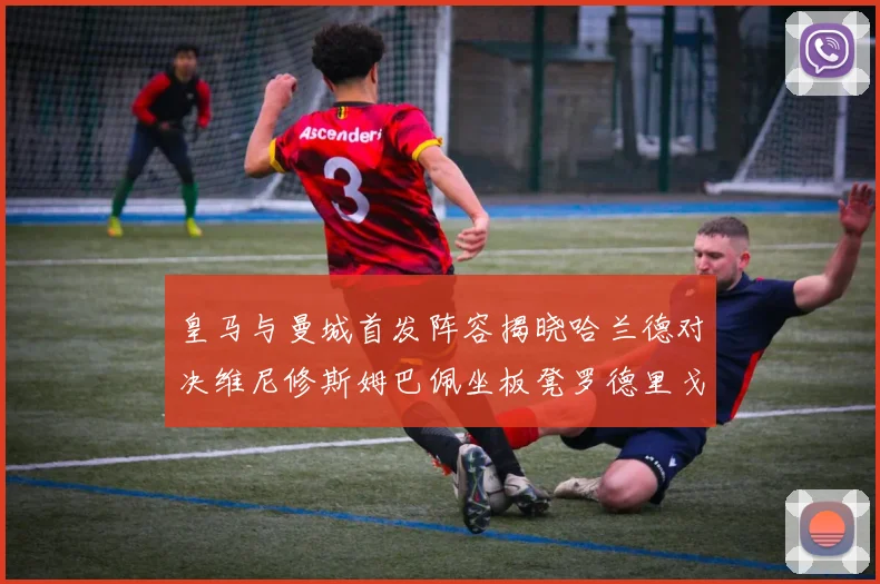 皇马与曼城首发阵容揭晓哈兰德对决维尼修斯姆巴佩坐板凳罗德里戈出战