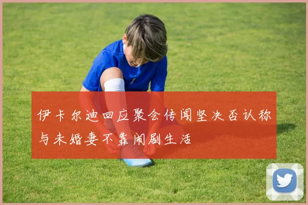 伊卡尔迪回应聚会传闻坚决否认称与未婚妻不靠闹剧生活