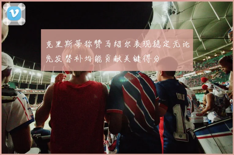 克里斯蒂称赞马绍尔表现稳定无论先发替补均能贡献关键得分