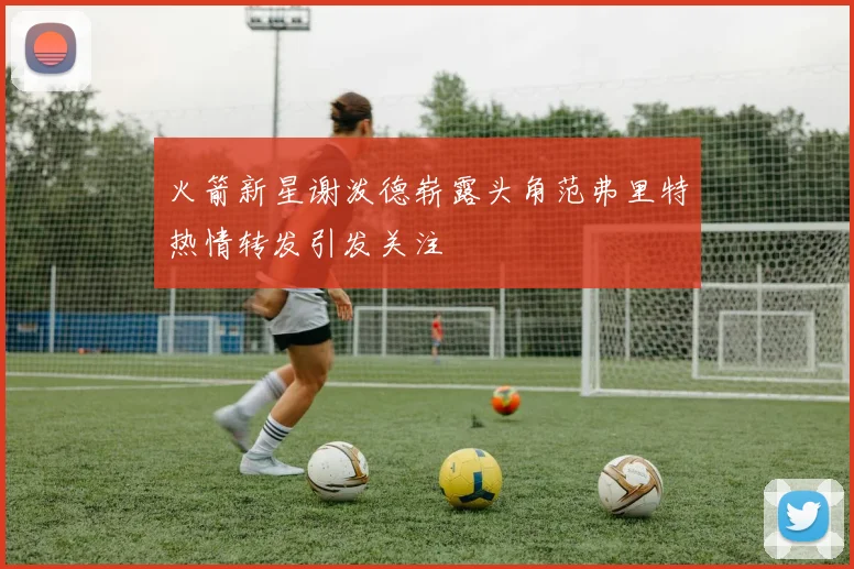 火箭新星谢泼德崭露头角范弗里特热情转发引发关注