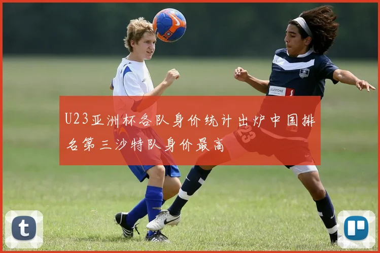 U23亚洲杯各队身价统计出炉中国排名第三沙特队身价最高