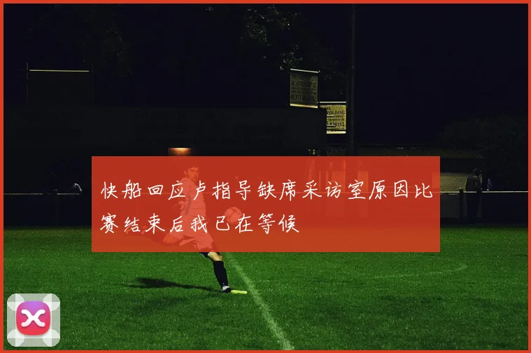 快船回应卢指导缺席采访室原因比赛结束后我已在等候