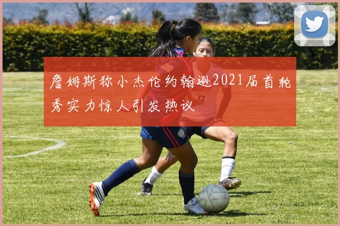 詹姆斯称小杰伦约翰逊2021届首轮秀实力惊人引发热议