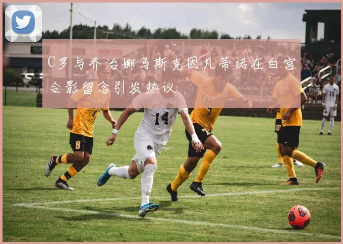 C罗与乔治娜马斯克因凡蒂诺在白宫合影留念引发热议